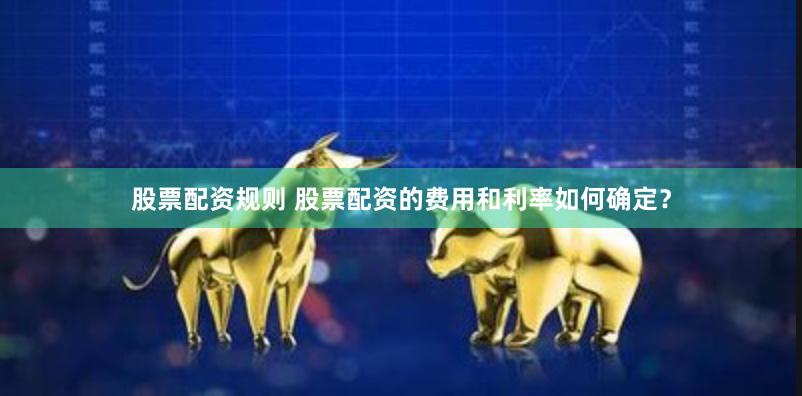 股票配资规则 股票配资的费用和利率如何确定？