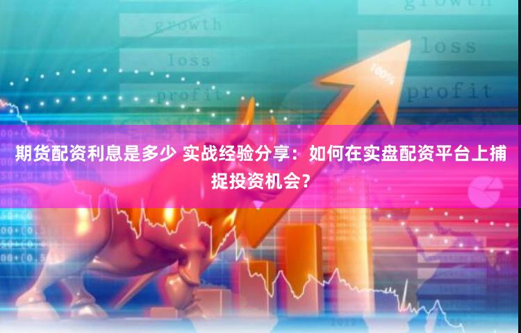 期货配资利息是多少 实战经验分享：如何在实盘配资平台上捕捉投资机会？