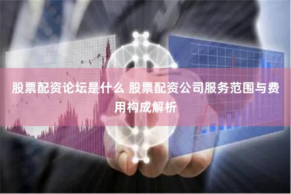 股票配资论坛是什么 股票配资公司服务范围与费用构成解析