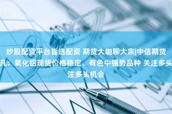 炒股配资平台皆选配资 期货大咖聊大宗|中信期货黄笑凡：氧化铝现货价格稳定、有色中强势品种 关注多头机会