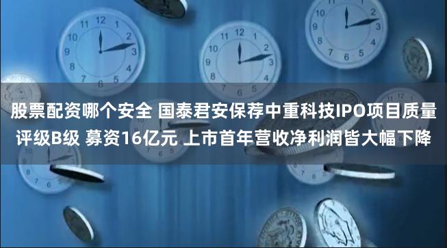 股票配资哪个安全 国泰君安保荐中重科技IPO项目质量评级B级 募资16亿元 上市首年营收净利润皆大幅下降