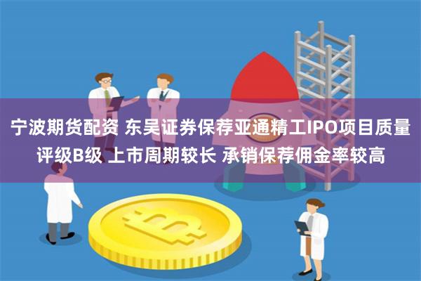 宁波期货配资 东吴证券保荐亚通精工IPO项目质量评级B级 上市周期较长 承销保荐佣金率较高