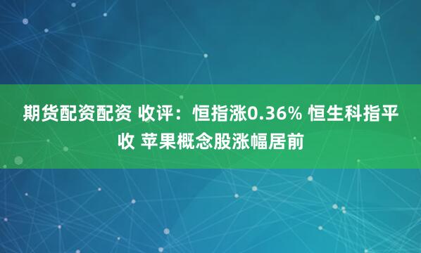 期货配资配资 收评：恒指涨0.36% 恒生科指平收 苹果概念股涨幅居前