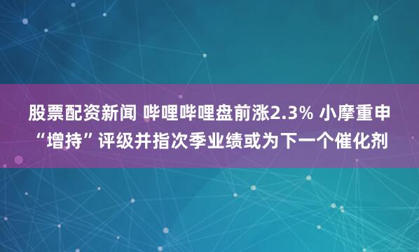 股票配资新闻 哔哩哔哩盘前涨2.3% 小摩重申“增持”评级并指次季业绩或为下一个催化剂