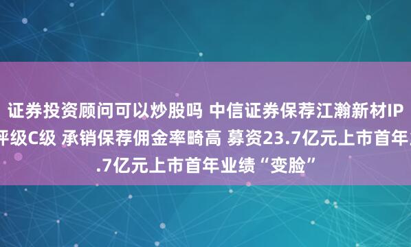 证券投资顾问可以炒股吗 中信证券保荐江瀚新材IPO项目质量评级C级 承销保荐佣金率畸高 募资23.7亿元上市首年业绩“变脸”