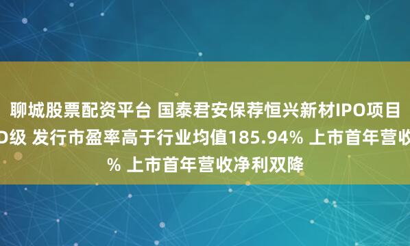 聊城股票配资平台 国泰君安保荐恒兴新材IPO项目质量评级D级 发行市盈率高于行业均值185.94% 上市首年营收净利双降