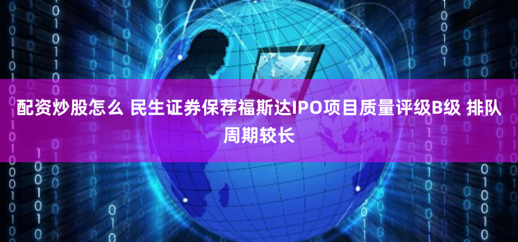 配资炒股怎么 民生证券保荐福斯达IPO项目质量评级B级 排队周期较长