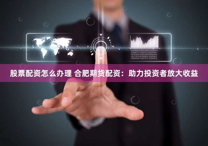 股票配资怎么办理 合肥期货配资：助力投资者放大收益