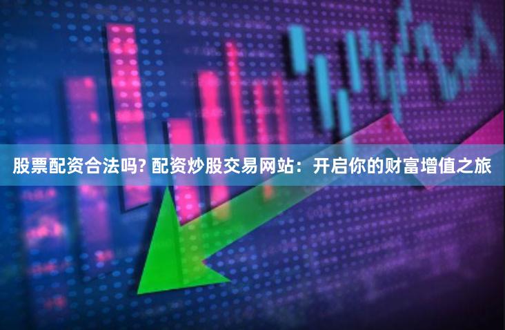 股票配资合法吗? 配资炒股交易网站：开启你的财富增值之旅