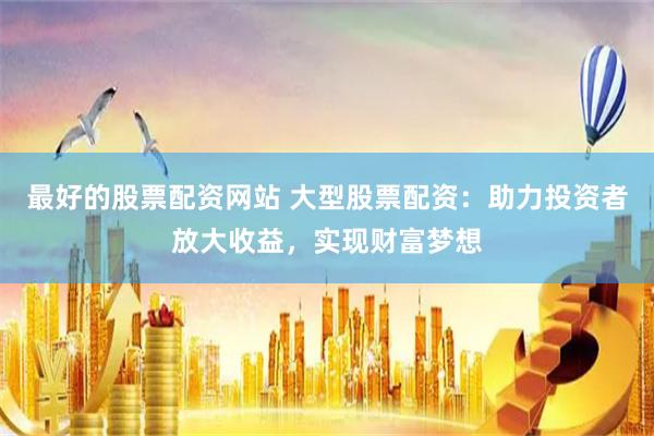 最好的股票配资网站 大型股票配资：助力投资者放大收益，实现财富梦想