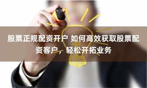 股票正规配资开户 如何高效获取股票配资客户，轻松开拓业务