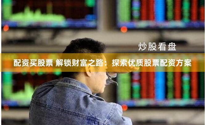 配资买股票 解锁财富之路：探索优质股票配资方案