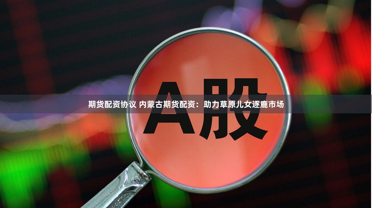 期货配资协议 内蒙古期货配资：助力草原儿女逐鹿市场