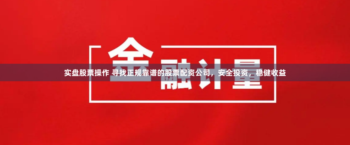实盘股票操作 寻找正规靠谱的股票配资公司，安全投资，稳健收益