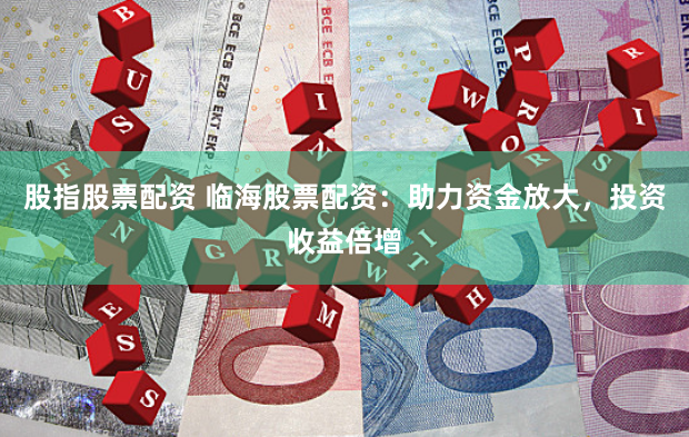 股指股票配资 临海股票配资：助力资金放大，投资收益倍增