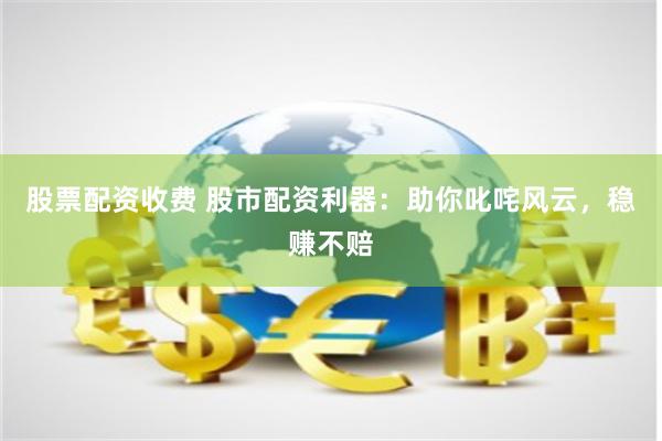 股票配资收费 股市配资利器：助你叱咤风云，稳赚不赔