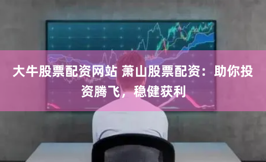 大牛股票配资网站 萧山股票配资：助你投资腾飞，稳健获利