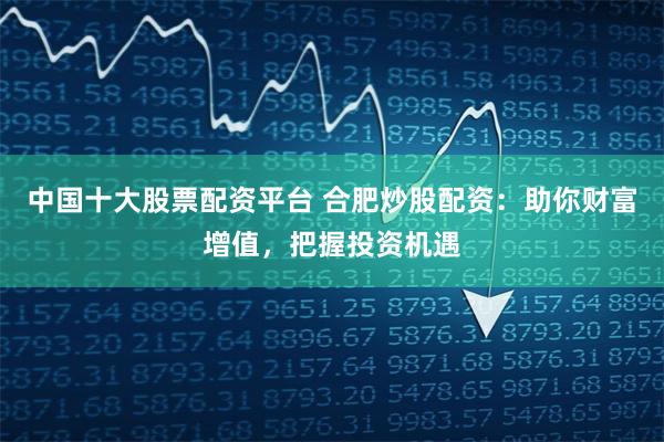 中国十大股票配资平台 合肥炒股配资:助你财富增值,把握投资机遇