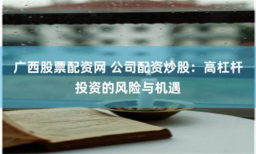 广西股票配资网 公司配资炒股：高杠杆投资的风险与机遇