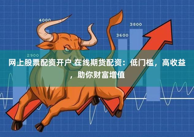 网上股票配资开户 在线期货配资：低门槛，高收益，助你财富增值