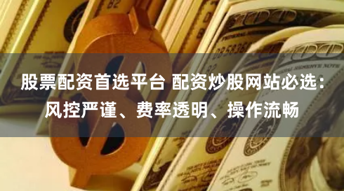 股票配资首选平台 配资炒股网站必选:风控严谨、费率透明、操作流畅