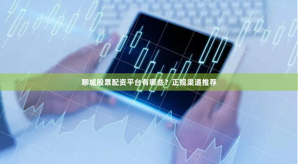 聊城股票配资平台有哪些？正规渠道推荐