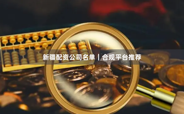 新疆配资公司名单｜合规平台推荐